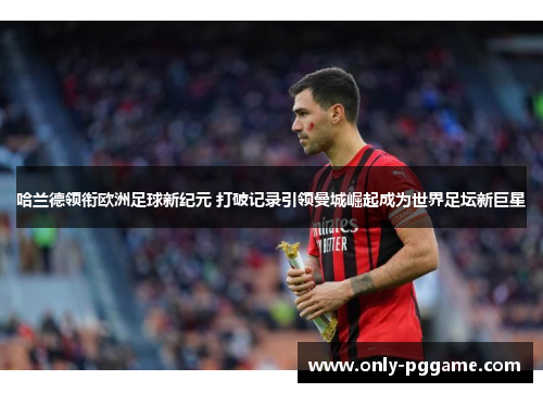 哈兰德领衔欧洲足球新纪元 打破记录引领曼城崛起成为世界足坛新巨星