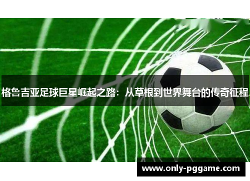 格鲁吉亚足球巨星崛起之路：从草根到世界舞台的传奇征程
