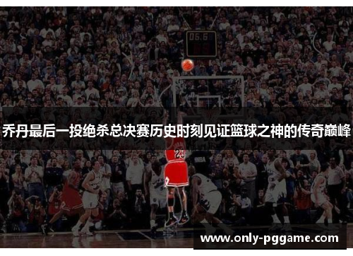乔丹最后一投绝杀总决赛历史时刻见证篮球之神的传奇巅峰