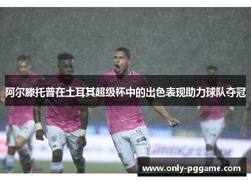 阿尔滕托普在土耳其超级杯中的出色表现助力球队夺冠