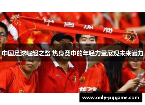 中国足球崛起之路 热身赛中的年轻力量展现未来潜力 中国足球崛起之路 热身赛中的年轻力量展现未来潜力