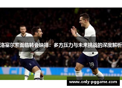 洛塞尔索面临转会抉择：多方压力与未来挑战的深度解析