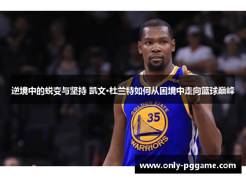 逆境中的蜕变与坚持 凯文·杜兰特如何从困境中走向篮球巅峰