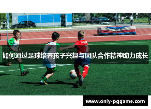 如何通过足球培养孩子兴趣与团队合作精神助力成长
