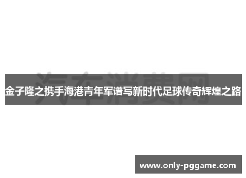 金子隆之携手海港青年军谱写新时代足球传奇辉煌之路