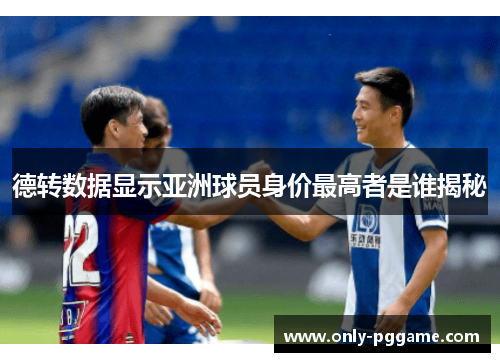 德转数据显示亚洲球员身价最高者是谁揭秘