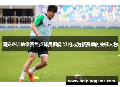 国安冬训教学赛焦点球员揭晓 谁将成为新赛季的关键人物
