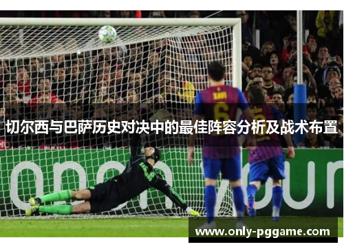 切尔西与巴萨历史对决中的最佳阵容分析及战术布置 切尔西与巴萨历史对决中的最佳阵容分析及战术布置