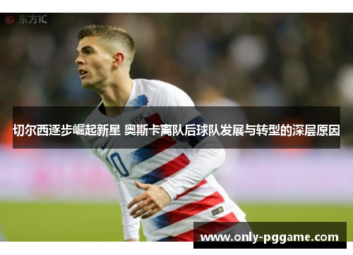 切尔西逐步崛起新星 奥斯卡离队后球队发展与转型的深层原因 切尔西逐步崛起新星 奥斯卡离队后球队发展与转型的深层原因