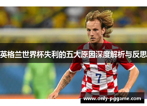 英格兰世界杯失利的五大原因深度解析与反思 英格兰世界杯失利的五大原因深度解析与反思