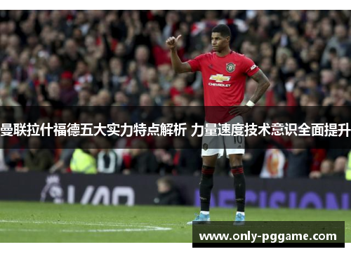 曼联拉什福德五大实力特点解析 力量速度技术意识全面提升 曼联拉什福德五大实力特点解析 力量速度技术意识全面提升