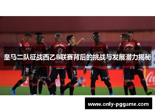 皇马二队征战西乙B联赛背后的挑战与发展潜力揭秘 皇马二队征战西乙B联赛背后的挑战与发展潜力揭秘