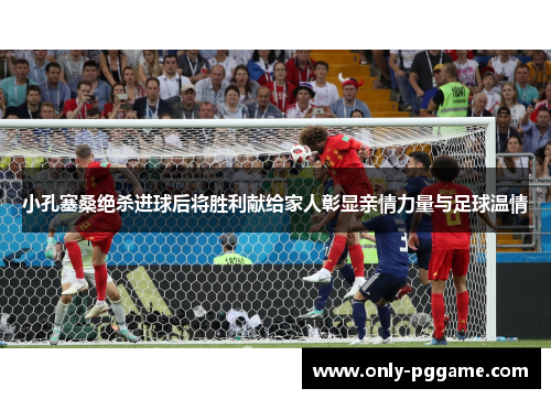 小孔塞桑绝杀进球后将胜利献给家人彰显亲情力量与足球温情 小孔塞桑绝杀进球后将胜利献给家人彰显亲情力量与足球温情