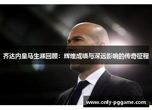 齐达内皇马生涯回顾:辉煌成绩与深远影响的传奇征程 齐达内皇马生涯回顾:辉煌成绩与深远影响的传奇征程