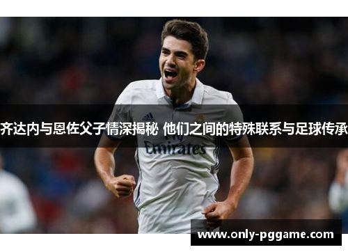 齐达内与恩佐父子情深揭秘 他们之间的特殊联系与足球传承 齐达内与恩佐父子情深揭秘 他们之间的特殊联系与足球传承