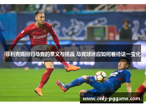 菲利克斯回归马竞的意义与挑战 马竞球迷应如何看待这一变化 菲利克斯回归马竞的意义与挑战 马竞球迷应如何看待这一变化