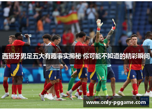 西班牙男足五大有趣事实揭秘 你可能不知道的精彩瞬间 西班牙男足五大有趣事实揭秘 你可能不知道的精彩瞬间