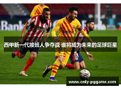 西甲新一代接班人争夺战 谁将成为未来的足球巨星 西甲新一代接班人争夺战 谁将成为未来的足球巨星