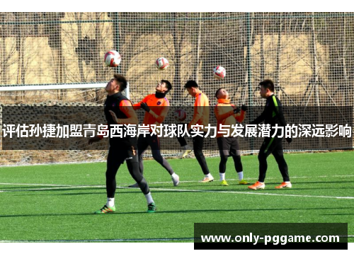 评估孙捷加盟青岛西海岸对球队实力与发展潜力的深远影响 评估孙捷加盟青岛西海岸对球队实力与发展潜力的深远影响