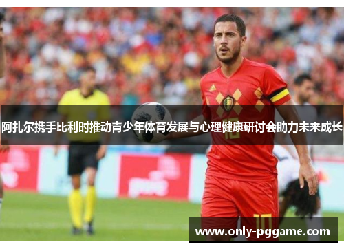 阿扎尔携手比利时推动青少年体育发展与心理健康研讨会助力未来成长 阿扎尔携手比利时推动青少年体育发展与心理健康研讨会助力未来成长