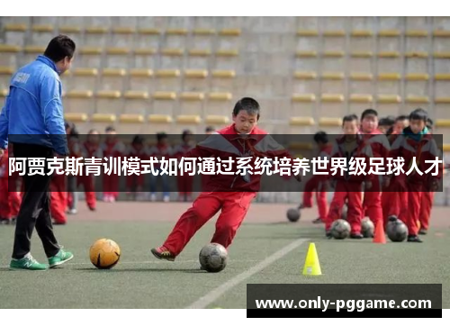 阿贾克斯青训模式如何通过系统培养世界级足球人才 阿贾克斯青训模式如何通过系统培养世界级足球人才