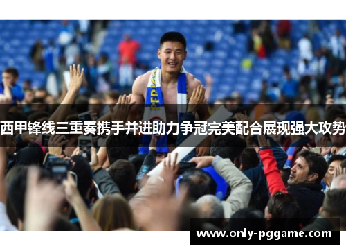 西甲锋线三重奏携手并进助力争冠完美配合展现强大攻势